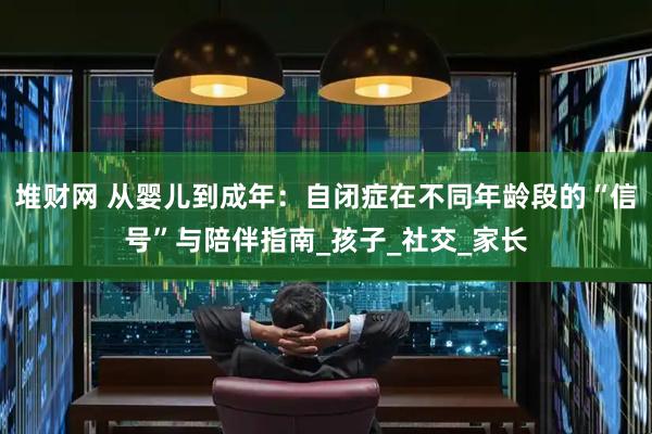 堆财网 从婴儿到成年：自闭症在不同年龄段的“信号”与陪伴指南_孩子_社交_家长