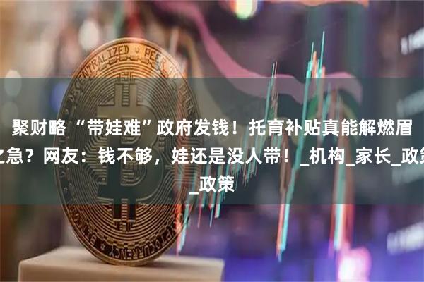 聚财略 “带娃难”政府发钱！托育补贴真能解燃眉之急？网友：钱不够，娃还是没人带！_机构_家长_政策