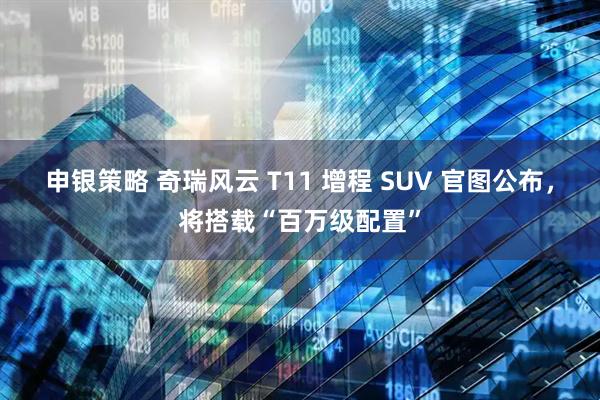 申银策略 奇瑞风云 T11 增程 SUV 官图公布，将搭载“百万级配置”