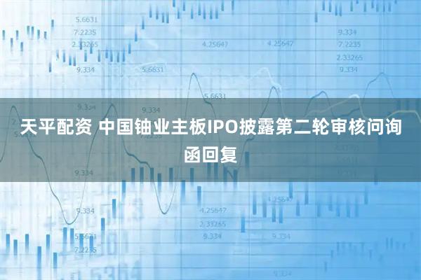 天平配资 中国铀业主板IPO披露第二轮审核问询函回复