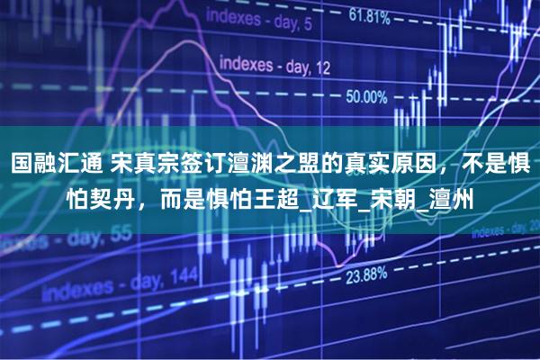 国融汇通 宋真宗签订澶渊之盟的真实原因，不是惧怕契丹，而是惧怕王超_辽军_宋朝_澶州