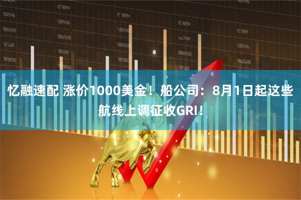 忆融速配 涨价1000美金！船公司：8月1日起这些航线上调征收GRI！