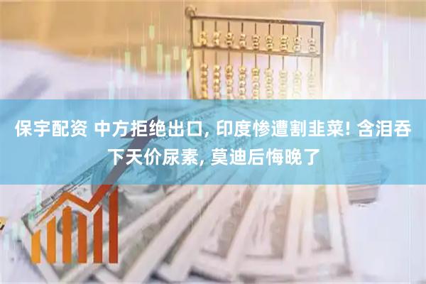 保宇配资 中方拒绝出口, 印度惨遭割韭菜! 含泪吞下天价尿素, 莫迪后悔晚了