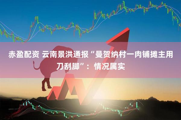 赤盈配资 云南景洪通报“曼贺纳村一肉铺摊主用刀刮脚”：情况属实