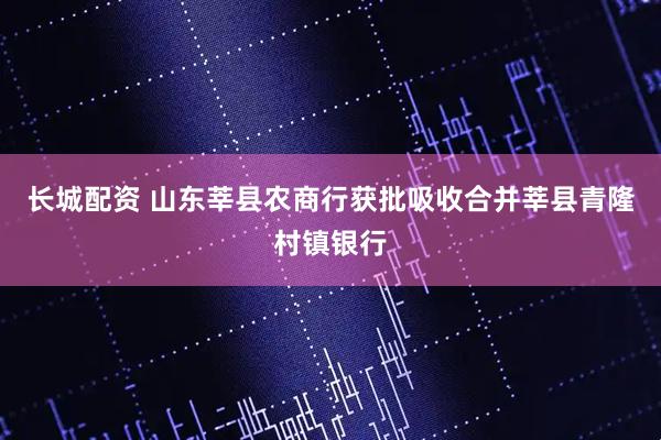 长城配资 山东莘县农商行获批吸收合并莘县青隆村镇银行