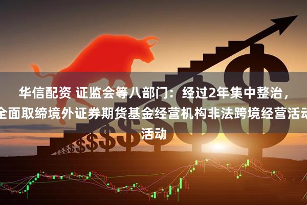 华信配资 证监会等八部门：经过2年集中整治，全面取缔境外证券期货基金经营机构非法跨境经营活动