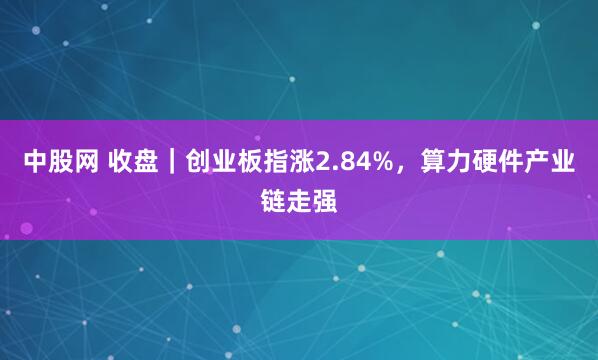 中股网 收盘｜创业板指涨2.84%，算力硬件产业链走强
