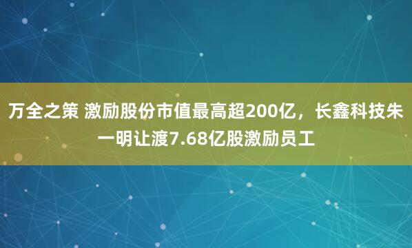 万全之策 激励股份市值最高超200亿，长鑫科技朱一明让渡7.68亿股激励员工