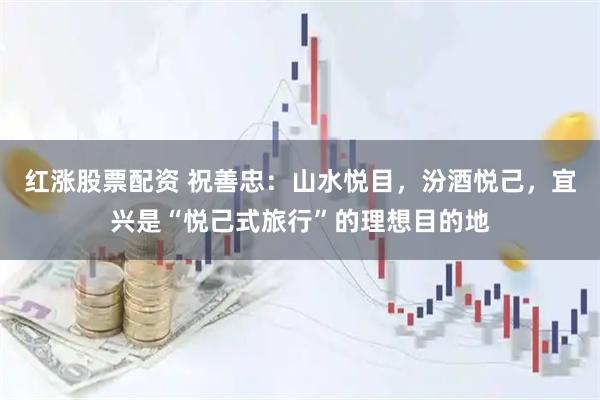 红涨股票配资 祝善忠：山水悦目，汾酒悦己，宜兴是“悦己式旅行”的理想目的地
