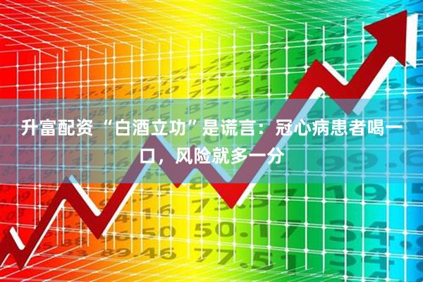 升富配资 “白酒立功”是谎言：冠心病患者喝一口，风险就多一分