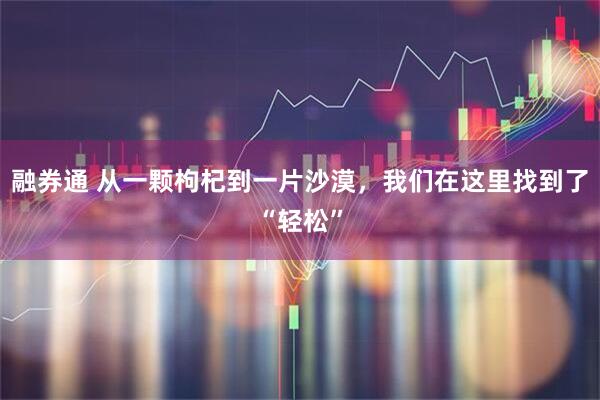 融券通 从一颗枸杞到一片沙漠，我们在这里找到了“轻松”