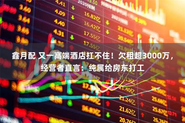 鑫月配 又一高端酒店扛不住!欠租超3000万,经营者直言:纯属给房东打工