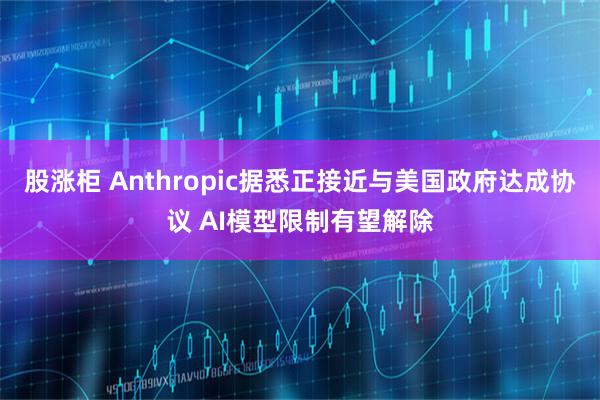 股涨柜 Anthropic据悉正接近与美国政府达成协议 AI模型限制有望解除