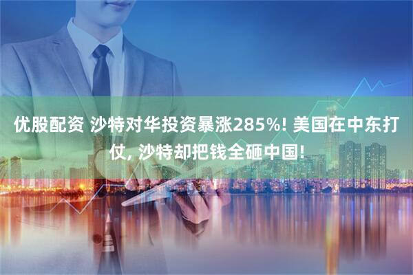 优股配资 沙特对华投资暴涨285%! 美国在中东打仗, 沙特却把钱全砸中国!