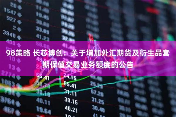 98策略 长芯博创：关于增加外汇期货及衍生品套期保值交易业务额度的公告