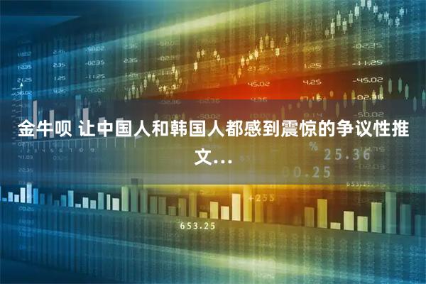 金牛呗 让中国人和韩国人都感到震惊的争议性推文…